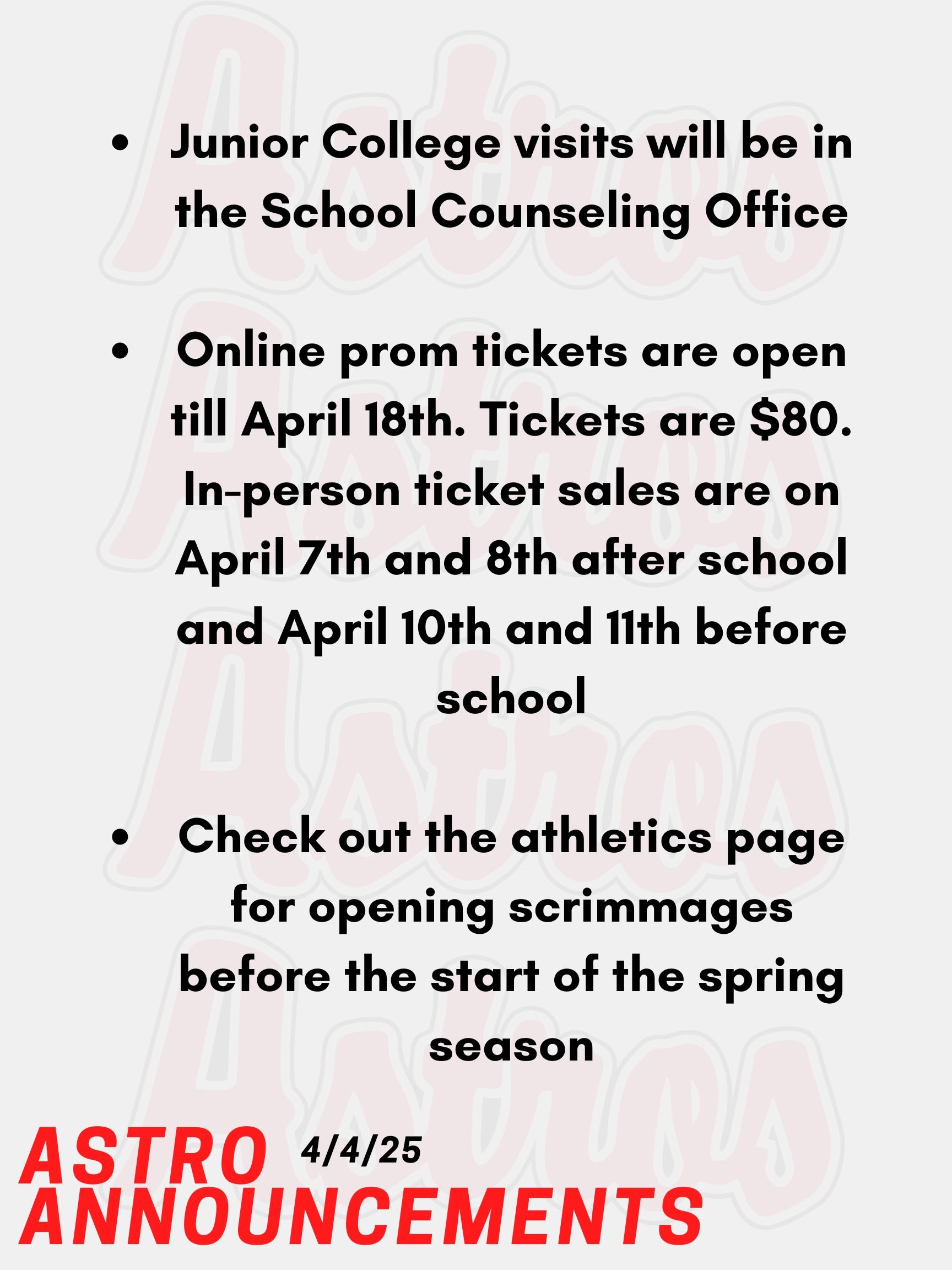 Good morning, Astros! Here are today’s announcements for athletics and clubs. Attention Juniors! Online prom tickets are open till April 18th. Tickets are $80. In-person ticket sales are on April 7th and 8th after school and April 10th and 11th before school. Juniors, if you are bringing a date from a different school, you must go in person to get their ticket with the emailed paperwork signed. If you have a date from a different grade, you need to show up with your date so they can buy their ticket. Email Mr. Torro or Ms. Mastrogiovanni with any questions. Junior College visits will be in the School Counseling Office. Go into your Naviance account, and you will see a tab that you can use to register. Check out the athletics page for opening scrimmages before the start of the spring season. Thanks for listening Astros and have a great weekend!