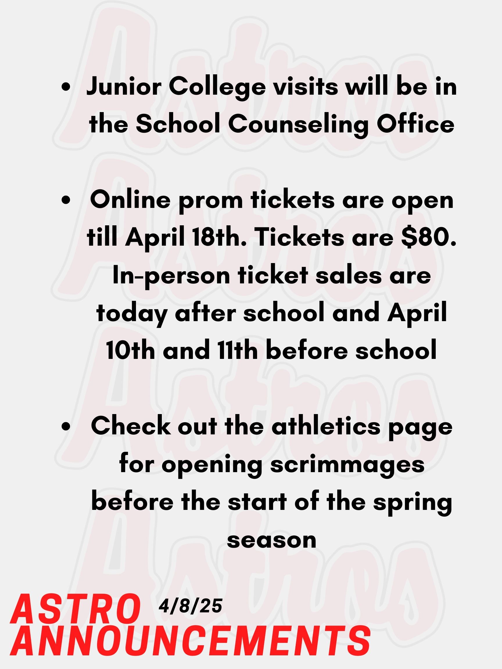 Good morning, Astros! Here are today’s announcements for athletics and clubs. Attention Juniors! Online prom tickets are open till April 18th. Tickets are $80. In-person ticket sales are today after school and April 10th and 11th before school. Juniors, if you are bringing a date from a different school, you must go in person to get their ticket with the emailed paperwork signed. If you have a date from a different grade, you need to show up with your date so they can buy their ticket. Email Mr. Torro or Ms. Mastrogiovanni with any questions. Junior College visits will be in the School Counseling Office. Go into your Naviance account, and you will see a tab that you can use to register. Check out the athletics page for opening scrimmages before the start of the spring season. Thanks for listening Astros and have a great weekend!