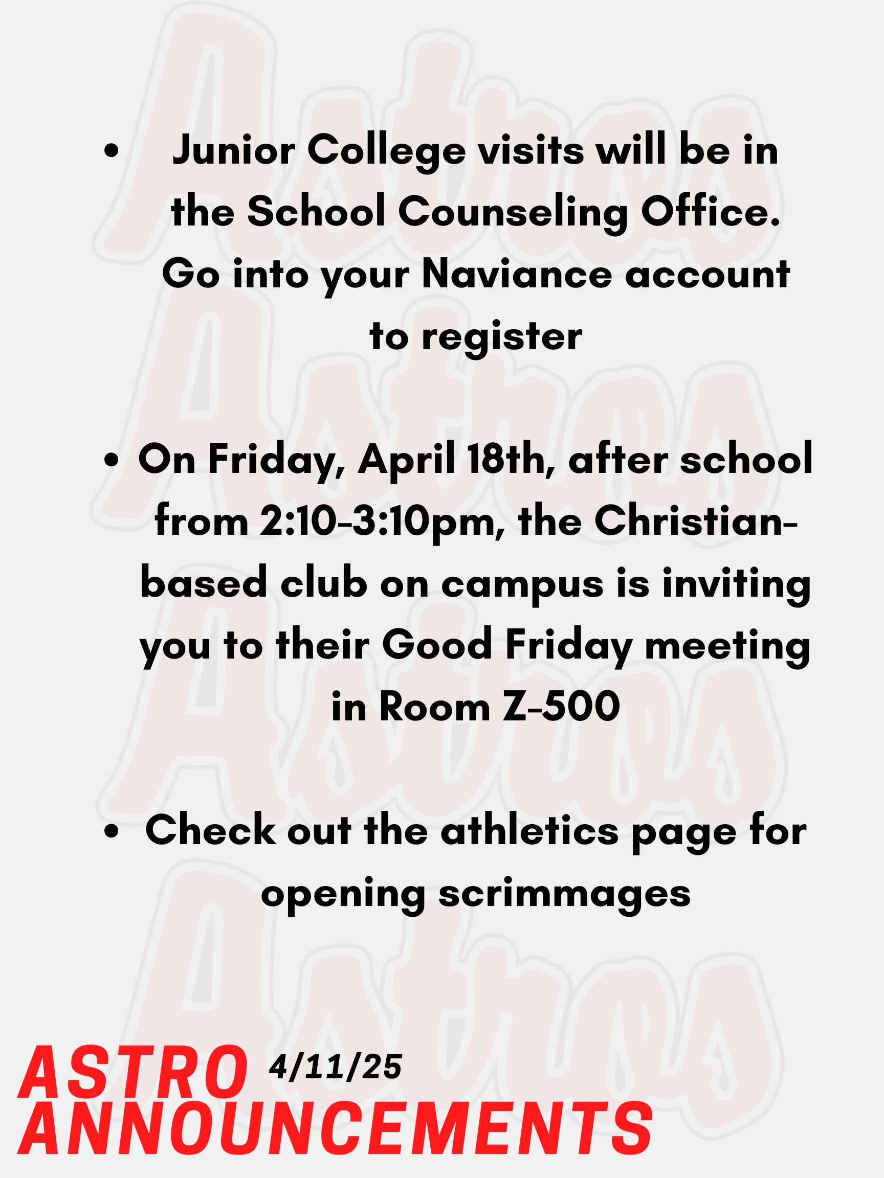 Good morning, Astros! Here are today’s announcements for athletics and clubs.  Junior College visits will be in the School Counseling Office. Go into your Naviance account, and you will see a tab that you can use to register.  On Friday, April 18th, after school from 2:10-3:10pm, the Christian-based club on campus is inviting you to their Good Friday meeting. It’s in Room Z-500 in the English Building. Check out the athletics page for opening scrimmages before the start of the spring season. Thanks for listening Astros and have a great weekend!