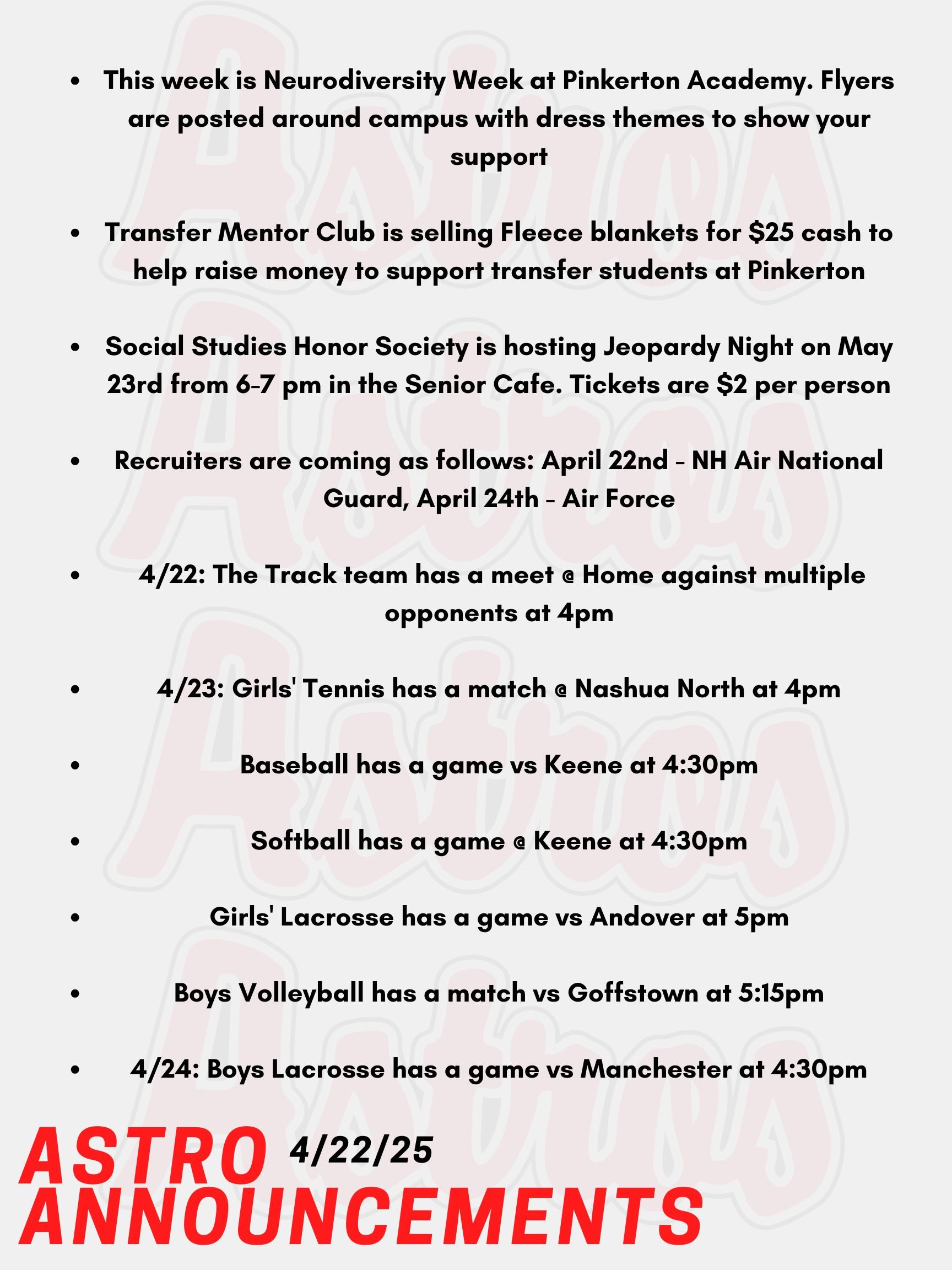 Good morning Astros! Here are today’s announcements for athletics and clubs.  This week is Neurodiversity Week at Pinkerton Academy. Flyers are posted around campus with dress themes to show your support.  Transfer Mentor Club is selling Fleece blankets for $25 cash to help raise money to support transfer students at Pinkerton. See a Transfer Mentor or Mrs. Robinson in the Low Building school counseling office if you wish to purchase.  Social Studies Honor Society is hosting Jeopardy Night on May 23rd from 6-7 pm in the Senior Cafe. Tickets are $2 per person at the door for teams of up to 5 people. Recruiters are coming as follows: April 22nd - NH Air National Guard,  April 24th - Air Force Today, the Track team has a meet @ Home against multiple opponents at 4pm.  On Wednesday, Girls' Tennis has a match @ Nashua North at 4pm. Baseball has a game vs Keene at 4:30pm.  Softball has a game @ Keene at 4:30pm.  Girls' Lacrosse has a game vs Andover at 5pm. Boys Volleyball has a match vs Goffstown at 5:15pm. On Thursday, Boys Lacrosse has a game vs Manchester at 4:30pm. Thanks for listening Astros, and have a great day! 