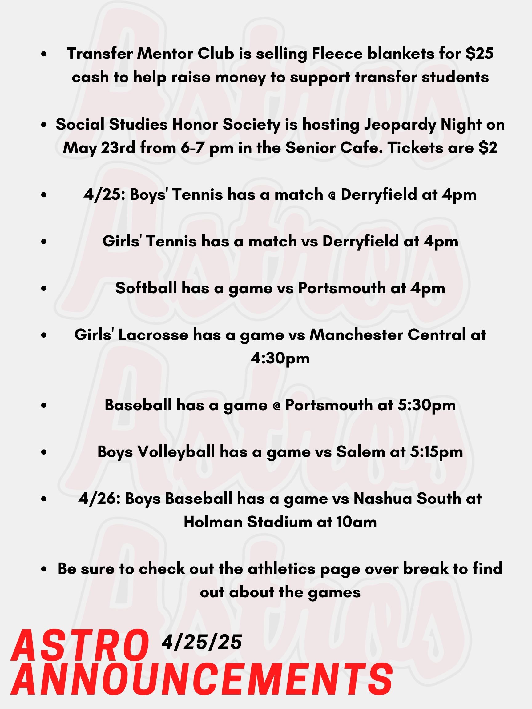 Transfer Mentor Club is selling Fleece blankets for $25 cash to help raise money to support transfer students Social Studies Honor Society is hosting Jeopardy Night on May 23rd from 6-7 pm in the Senior Cafe. Tickets are $2 4/25: Boys' Tennis has a match @ Derryfield at 4pm Girls' Tennis has a match vs Derryfield at 4pm Softball has a game vs Portsmouth at 4pm Girls' Lacrosse has a game vs Manchester Central at 4:30pm Baseball has a game @ Portsmouth at 5:30pm Boys Volleyball has a game vs Salem at 5:15pm 4/26: Boys Baseball has a game vs Nashua South at Holman Stadium at 10am Be sure to check out the athletics page over break to find out about the games