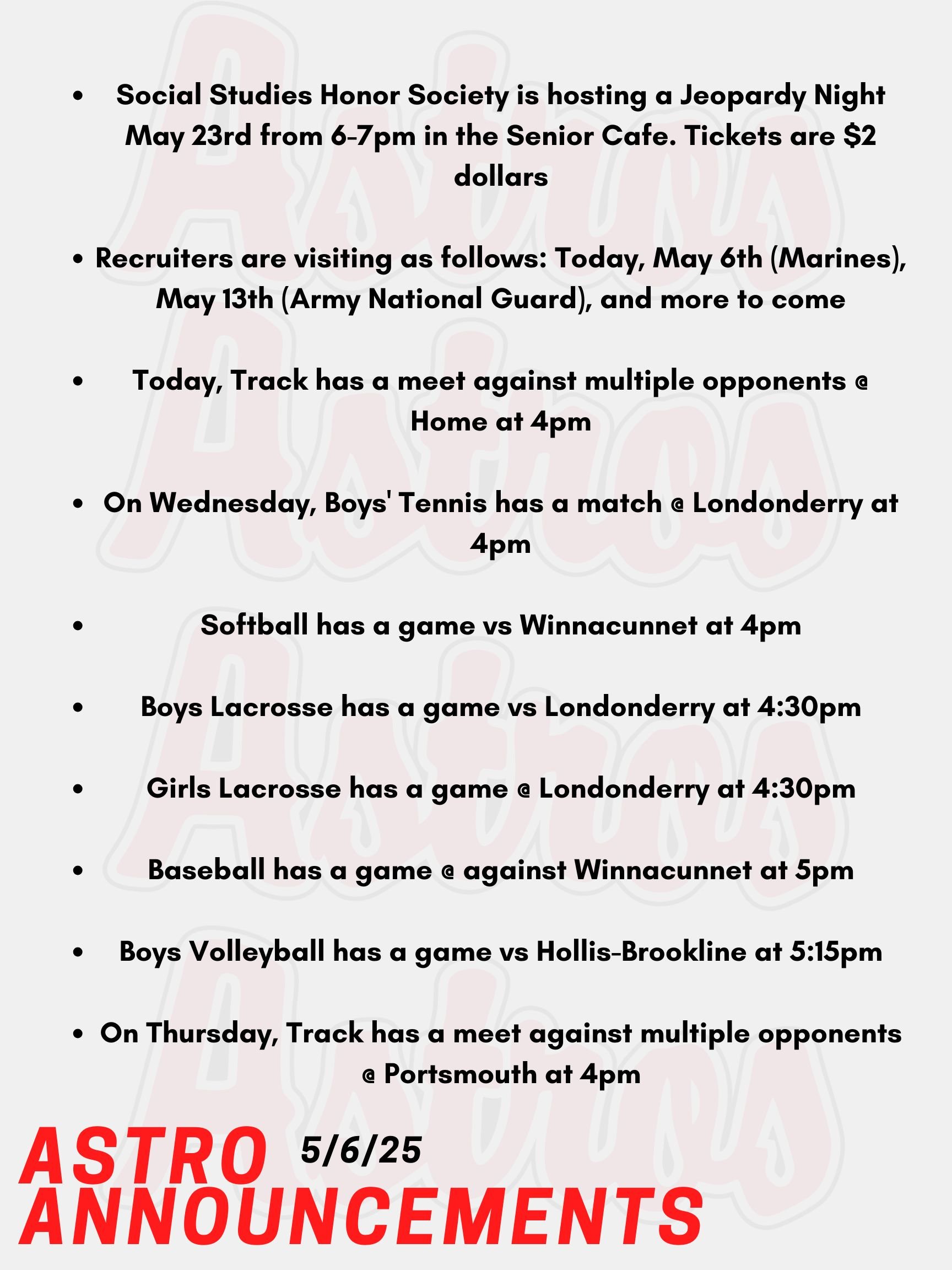 Good morning Astros! Here are today’s announcements for athletics and clubs. Social Studies Honor Society is hosting a Jeopardy Night May 23rd from 6-7pm in the Senior Cafe. Tickets are $2 dollars, teams of up to 5 people, and everybody is welcome! Recruiters are visiting as follows: Today, May 6th (Marines), May 13th (Army National Guard), and more to come Today, Track has a meet against multiple opponents @ Home at 4pm. On Wednesday, Boys' Tennis has a match @ Londonderry at 4pm. Softball has a game vs Winnacunnet at 4pm. Boys Lacrosse has a game vs Londonderry at 4:30pm. Girls Lacrosse has a game @ Londonderry at 4:30pm. Baseball has a game @ against Winnacunnet at 5pm. Boys Volleyball has a game vs Hollis-Brookline at 5:15pm. On Thursday, Track has a meet against multiple opponents @ Portsmouth at 4pm. Thanks for listening Astros, and have a great day!