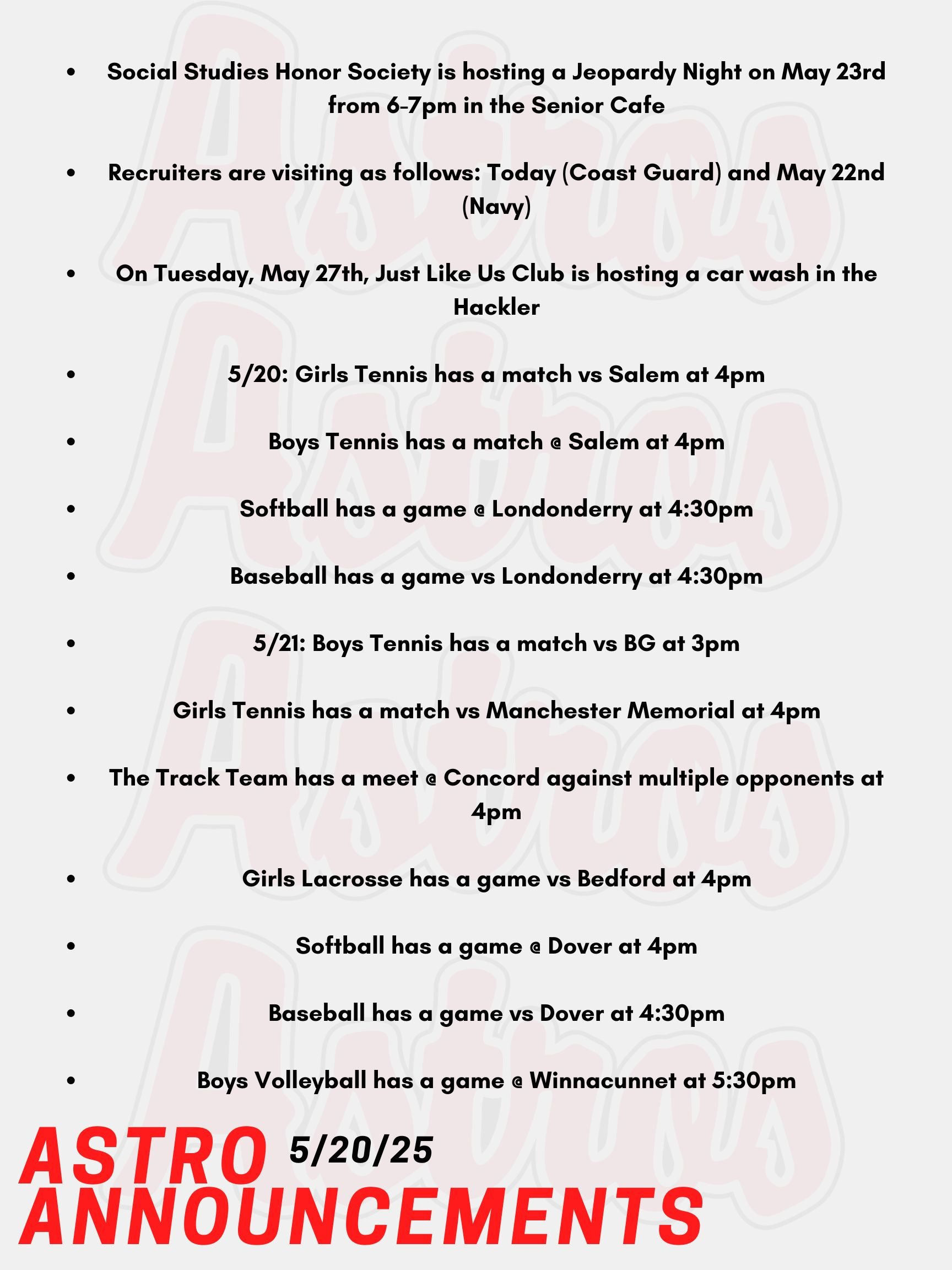 Good morning Astros! Here are today’s announcements for athletics and clubs. Social Studies Honor Society is hosting a Jeopardy Night on May 23rd from 6-7pm in the Senior Cafe. Tickets are $2, teams can be up to 5 people, and everybody is welcome! Recruiters are visiting as follows: Today (Coast Guard) and May 22nd (Navy) Tuesday, May 27th, Just Like Us Club is hosting a car wash in the Hackler Gymnasium/Ek Science Building Parking Lot. A donation of $10 per car will benefit Make-A-Wish NH. Today, Girls Tennis has a match vs Salem at 4pm. Boys Tennis has a match @ Salem at 4pm. Softball has a game @ Londonderry at 4:30pm. Baseball has a game vs Londonderry at 4:30pm. On Wednesday, Boys Tennis has a match vs BG at 3pm. Girls Tennis has a match vs Manchester Memorial at 4pm. The Track Team has a meet @ Concord against multiple opponents at 4pm. Girls Lacrosse has a game vs Bedford at 4pm. Softball has a game @ Dover at 4pm. Baseball has a game vs Dover at 4:30pm. Boys Volleyball has a game @ Winnacunnet at 5:30pm. Thanks for listening Astros! Have a great day!