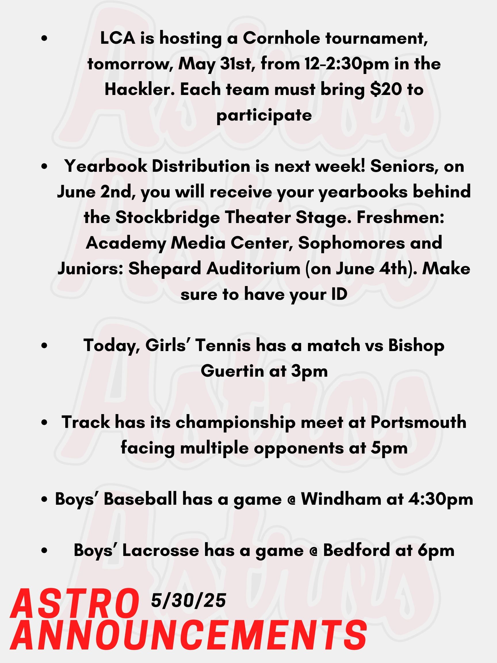 Good Morning Astros! Here are today's announcements for athletics and clubs!  LCA is hosting a Cornhole tournament, tomorrow, May 31st, from 12-2:30pm in the Hackler. This event is to promote student-athlete mental health, and all Pinkerton students are encouraged to go! Each team must bring $20 to participate. The winner of the tournament will receive a cash prize.  Yearbook Distribution is next week! Seniors, on June 2nd you will be receiving your yearbooks during lunches behind the Stockbridge Theater Stage. Underclassmen, you will receive your yearbooks on June 4th during lunches in the following locations: Freshmen: Academy Media Center, Sophomores and Juniors: Shepard Auditorium. Make sure to have your ID!  Today, Girls’ Tennis has a match vs Bishop Guertin at 3pm.   Track has its championship meet at Portsmouth facing multiple opponents at 5pm.   Boys’ Baseball has a game @ Windham at 4:30pm.   Boys’ Lacrosse has a game @ Bedford at 6pm.  Thanks for listening Astros and have a great weekend!