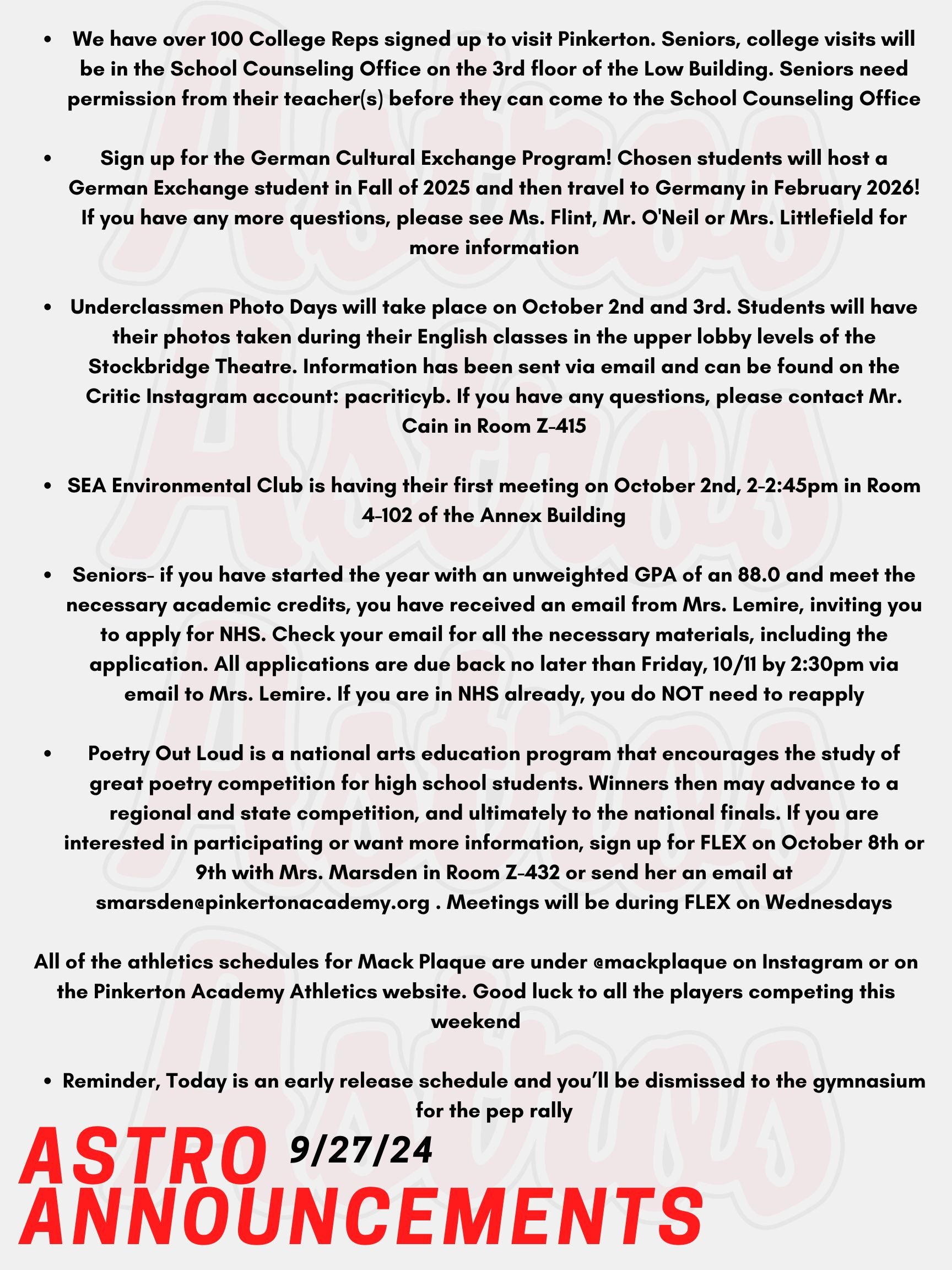 Good morning Astros! Here are today’s announcements for athletics and clubs! It's time for the Fall College visits for Seniors! We have over 100 College Reps signed up to visit Pinkerton. Seniors, college visits will be in the School Counseling Office on the 3rd floor of the Low Building. Go into your Naviance account to register. Seniors need permission from their teacher(s) before they can come to the School Counseling Office. Want to be immersed in another culture? Sign up for the German Cultural Exchange Program! Chosen students will host a German Exchange student in Fall of 2025 and then travel to Germany in February 2026! All students with 2026, 2027, and 2028 years of Graduation are eligible! If you have any more questions, please see Ms. Flint, Mr. O'Neil or Mrs. Littlefield for more information! Underclassmen Photo Days will take place on October 2nd and 3rd (White and Red Days). Students will have their photos taken during their English classes in the upper lobby levels of the Stockbridge Theatre. Information about ordering photo packages have been sent via email and can be found on the Critic Instagram account: pacriticyb. If you have any questions, please contact Mr. Cain in Room Z-415. SEA Environmental Club is having their first meeting on October 2nd, 2-2:45pm in Room 4-102 of the Annex Building. Seniors- if you have started the year with an unweighted GPA of an 88.0 and meet the necessary academic credits, you have received an email from Mrs. Lemire, inviting you to apply for NHS. Check your email for all the necessary materials, including the application. All applications are due back no later than Friday, 10/11 by 2:30pm via email to Mrs. Lemire. Any questions? Email Mrs. Lemire or stop by Room 430. If you are in NHS already, you do NOT need to reapply. Poetry Out Loud is a national arts education program that encourages the study of great poetry by offering a dynamic recitation competition for high school students across the country. Winners then may advance to a regional and state competition, and ultimately to the national finals. If you are interested in participating or want more information, sign up for FLEX on October 8th or 9th with Mrs. Marsden in Room Z-432 or send her an email at smarsden@pinkertonacademy.org . Meetings will be during FLEX on Wednesdays. All of the athletics schedules for Mack Plaque are under @mackplaque on Instagram or on the Pinkerton Academy Athletics website. Good luck to all the players competing this weekend. Reminder, Today is an early release schedule and you’ll be dismissed to the gymnasium for the pep rally! Thanks for listening Astros and have a great weekend!