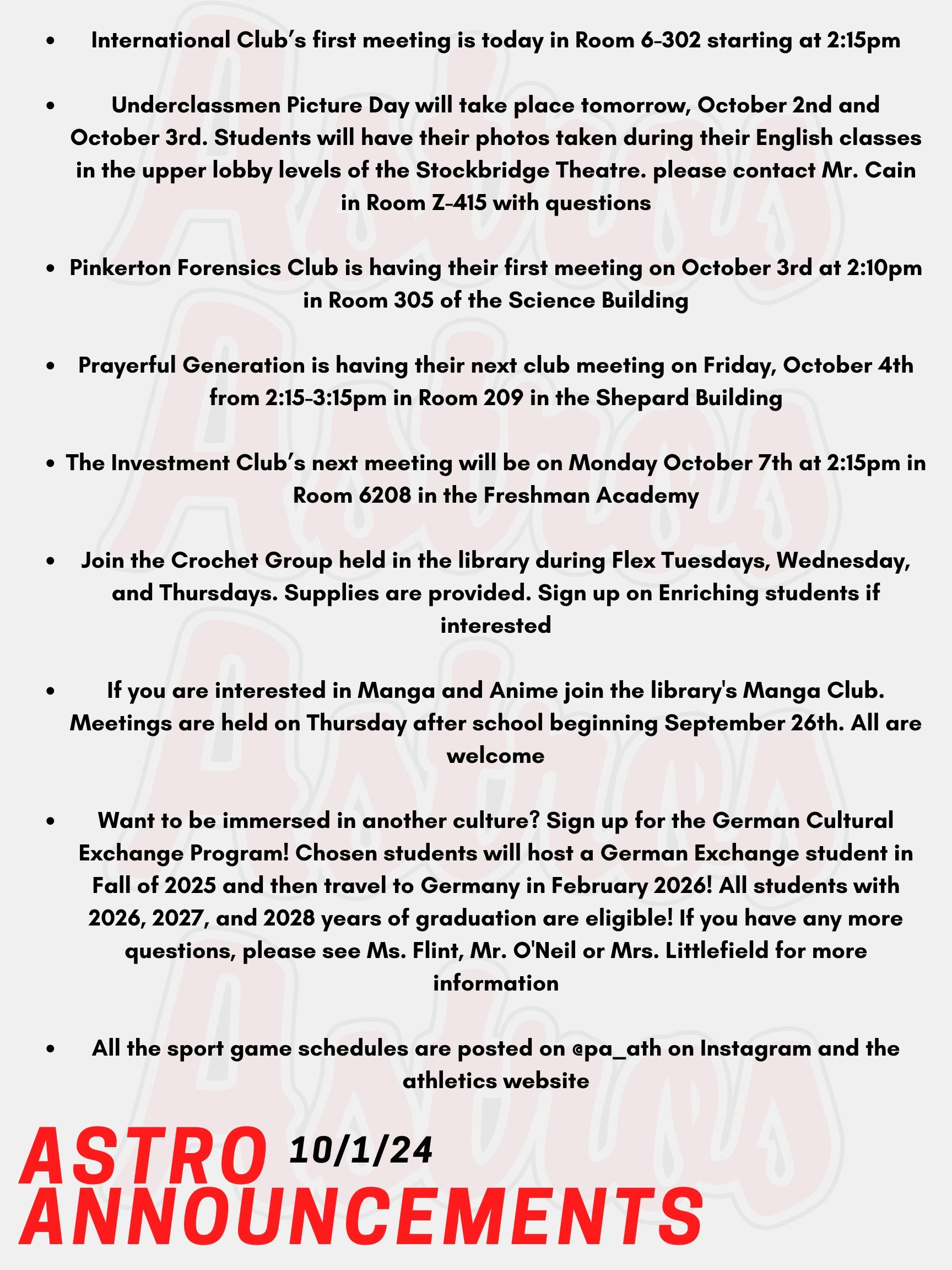Good Morning Astros! Here are today's announcements for athletics and clubs! International Club’s first meeting is today, October 1st in Room 6-302 starting at 2:15pm. Please email Ms. Flint for more information. Underclassmen Picture Day will take place tomorrow, October 2nd and October 3rd. Students will have their photos taken during their English classes in the upper lobby levels of the Stockbridge Theatre. Information about ordering photo packages have been sent via email and can be found on the Critic Instagram account: pacriticyb. If you have any questions, please contact Mr. Cain in Room Z-415. Pinkerton Forensics Club is having their first meeting on October 3rd at 2:10pm in Room 305 of the Science Building. Prayerful Generation is having their next club meeting on Friday, October 4th from 2:15-3:15pm in Room 209 in the Shepard Building. The Investment Club’s next meeting will be on Monday October 7th at 2:15pm in Room 6208 in the Freshman Academy. Join the Crochet Group held in the library during Flex Tuesdays, Wednesday, and Thursdays. Supplies are provided. Sign up on Enriching students if interested. If you are interested in Manga and Anime join the library's Manga Club. Meetings are held on Thursday after school beginning September 26th. All are welcome! Want to be immersed in another culture? Sign up for the German Cultural Exchange Program! Chosen students will host a German Exchange student in Fall of 2025 and then travel to Germany in February 2026! All students with 2026, 2027, and 2028 years of graduation are eligible! If you have any more questions, please see Ms. Flint, Mr. O'Neil or Mrs. Littlefield for more information! All the sport game schedules are posted on @pa_ath on Instagram and the athletics website. Thanks for listening Astros and have a great week!