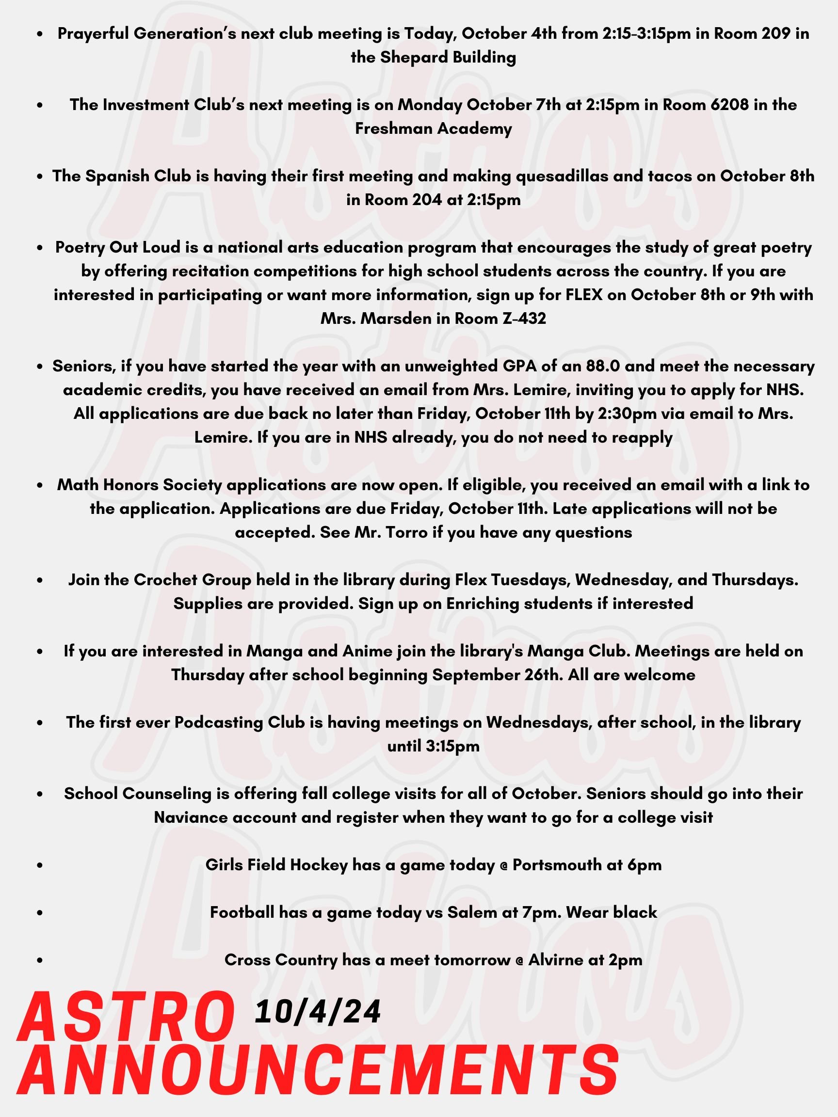 Good Morning Astros! Here are today’s announcements for athletics and clubs. Prayerful Generation is having their next club meeting Today, October 4th from 2:15-3:15pm in Room 209 in the Shepard Building. The Investment Club’s next meeting will be on Monday October 7th at 2:15pm in Room 6208 in the Freshman Academy. The Spanish Club is having their first meeting and making quesadillas and tacos on October 8th in Room 204 at 2:15pm. Poetry Out Loud is a national arts education program that encourages the study of great poetry by offering recitation competitions for high school students across the country. Winners then may advance to a regional and state competition, and ultimately to the national finals. If you are interested in participating or want more information, sign up for FLEX on October 8th or 9th with Mrs. Marsden in Room Z-432. Meetings will be during FLEX on Wednesdays. Seniors, if you have started the year with an unweighted GPA of an 88.0 and meet the necessary academic credits, you have received an email from Mrs. Lemire, inviting you to apply for NHS. All applications are due back no later than Friday, October 11th by 2:30pm via email to Mrs. Lemire. Email Mrs. Lemire or stop by Room 430 with questions. If you are in NHS already, you do not need to reapply. Attention Mathematicians! Math Honors Society applications are now open. If eligible, you received an email with a link to the application. Applications are due Friday, October 11th. Late applications will not be accepted. See Mr. Torro if you have any questions. Join the Crochet Group held in the library during Flex Tuesdays, Wednesday, and Thursdays. Supplies are provided. Sign up on Enriching students if interested. If you are interested in Manga and Anime join the library's Manga Club. Meetings are held on Thursday after school beginning September 26th. All are welcome! The first ever Podcasting Club is having meetings on Wednesdays, after school, in the library until 3:15pm. All are welcome. School Counseling is offering fall college visits for all of October. Seniors should go into their Naviance account and register when they want to go for a college visit. Seniors need permission from their teacher before they can come to the School Counseling Office. Girls Field Hockey has a game today @ Portsmouth at 6pm. Football has a game today vs Salem at 7pm. Wear black! Cross Country has a meet tomorrow @ Alvirne at 2pm. Thanks for listening Astros and have a great weekend!
