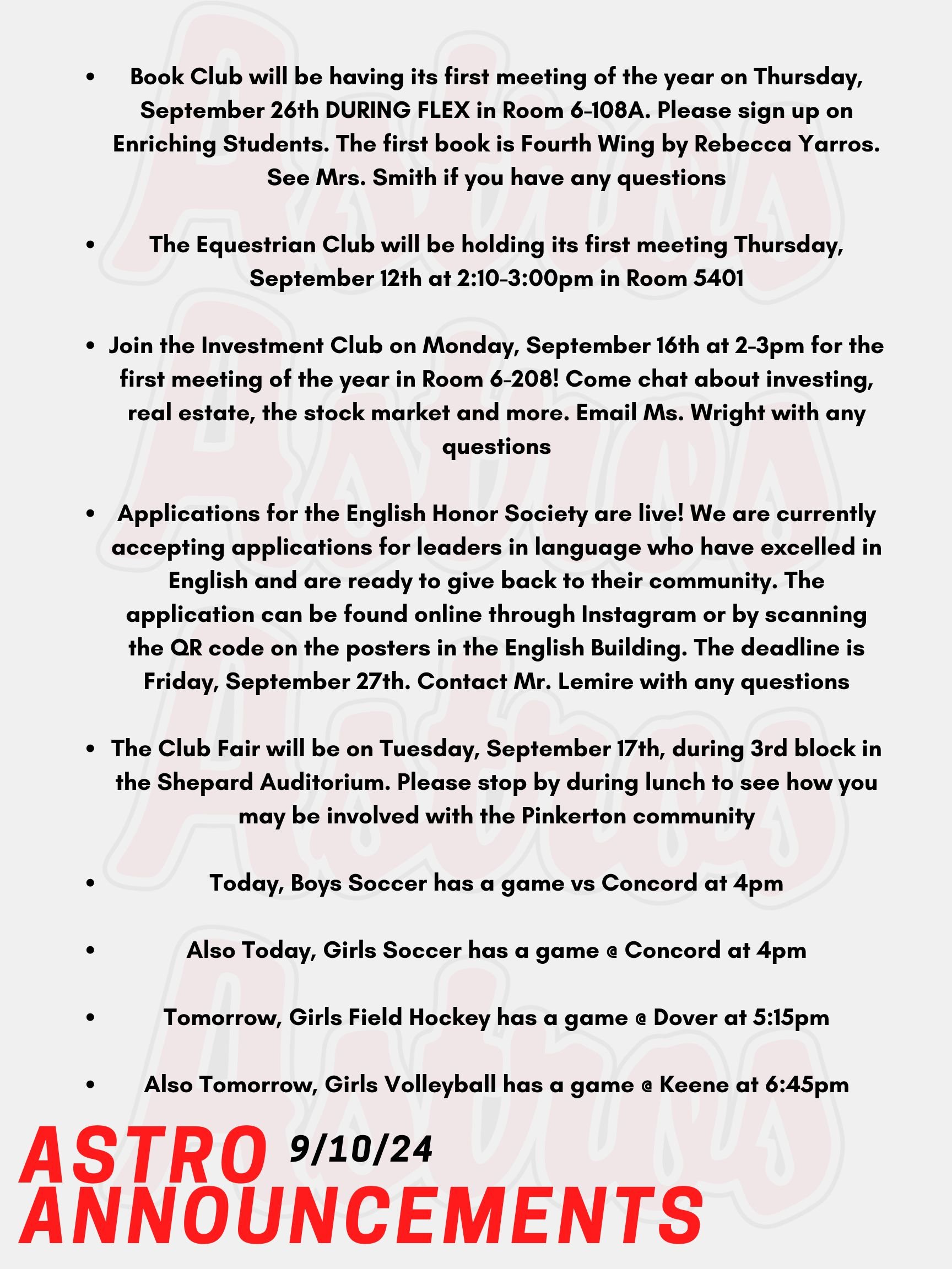 Good morning Astros! Here are this week’s announcements for athletics and clubs! Book Club will be having its first meeting of the year on Thursday, September 26th DURING FLEX in Room 6-108A. Please sign up on Enriching Students. The first book is Fourth Wing by Rebecca Yarros. See Mrs. Smith if you have any questions. The Equestrian Club will be holding its first meeting Thursday, September 12th at 2:10-3:00pm in Room 5401. Join the Investment Club on Monday, September 16th at 2-3pm for the first meeting of the year in Room 6-208! Come chat about investing, real estate, the stock market and more. Email Ms. Wright with any questions! Applications for the English Honor Society are live! We are currently accepting applications for leaders in language who have excelled in English and are ready to give back to their community. The application can be found online through Instagram or by scanning the QR code on the posters in the English Building. The deadline is Friday, September 27th. Contact Mr. Lemire with any questions. The Club Fair will be on Tuesday, September 17th, during 3rd block in the Shepard Auditorium. Please stop by during lunch to see how you may be involved with the Pinkerton community! Today, Boys Soccer has a game vs Concord at 4pm. Also Today, Girls Soccer has a game @ Concord at 4pm. Tomorrow, Girls Field Hockey has a game @ Dover at 5:15pm. Also Tomorrow, Girls Volleyball has a game @ Keene at 6:45pm. Thanks for listening Astros and have a great week!