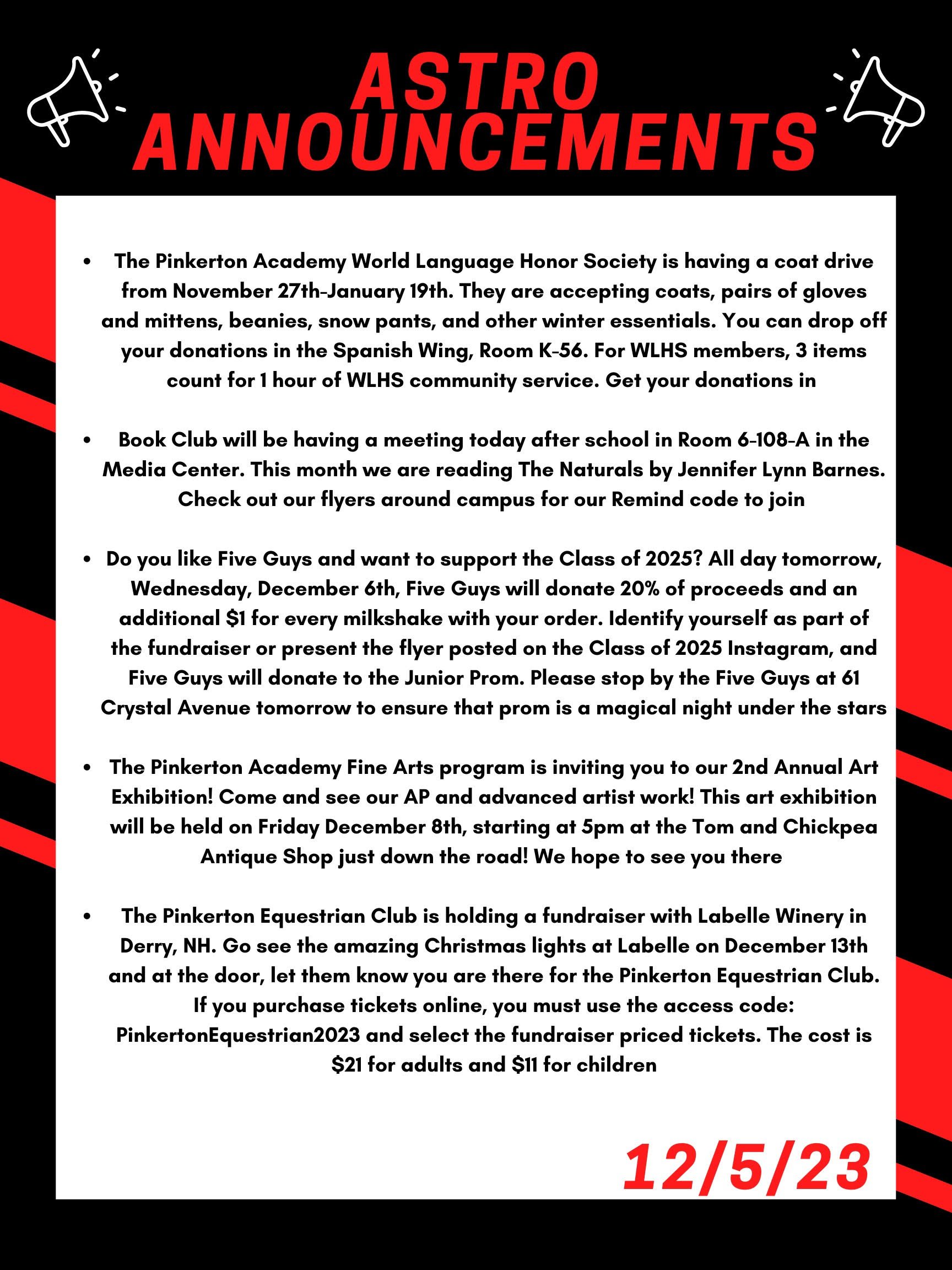 The School Counseling Department is having a Toy Drive to help brighten the Holiday for families in need. Please bring any unwrapped toy to either School Counseling office. Freshman Academy or 3rd floor of the Low building. Thank you!! The Pinkerton Academy World Language Honor Society is having a coat drive from November 27th- to January 19th. They are accepting coats, pairs of gloves and mittens, beanies, snow pants, and other winter essentials. You can drop off your donations in the Spanish wing room K-56. For WLHS members, 3 items count for 1 hour of WLHS community service. Get your donations in! Book Club will be having a meeting today after school in room 6-108-A in the Media Center. This month we are reading The Naturals by Jennifer Lynn Barnes. Check out our flyers around campus for our Remind code to join! Do you like Five Guys and want to support the Class of 2025? All day tomorrow, Wednesday, December 6th, Five Guys will donate 20% of proceeds and an additional $1 for every milkshake with your order. Identify yourself as part of the fundraiser or present the flyer posted on the Class of 2025 Instagram, and Five Guys will donate to the Junior Prom. Please stop by the Five Guys at 61 Crystal Avenue tomorrow to ensure that prom is a magical night under the stars! The Pinkerton Academy Fine Arts program is inviting you to our 2nd Annual Art Exhibition! Come and see our AP and advanced artist work! This art exhibition will be held on Friday Dec 8th, starting at 5pm at the Tom and Chickpea Antique Shop just down the road! We hope to see you there! The Pinkerton Equestrian Club is holding a fundraiser with Labelle Winery in Derry, NH. Go see the amazing Christmas lights at Labelle on December 13th and at the door, let them know you are there for the Pinkerton Equestrian Club. If you purchase tickets online, you must use the access code: PinkertonEquestrian2023 and select the fundraiser priced tickets. The cost is $21 for adults and $11 for children !