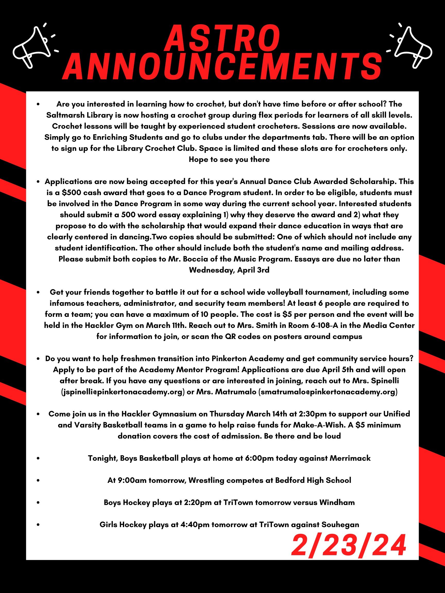 Good morning Astros! Here are this week’s announcements for athletics and clubs! Are you interested in learning how to crochet, but don't have time before or after school? The Saltmarsh Library is now hosting a crochet group during Flex periods for learners of all skill levels. Crochet lessons will be taught by experienced student crocheters. Sessions are now available. Simply go to Enriching Students and go to clubs under the departments tab. There will be an option to sign up for the Library Crochet Club. Space is limited and these slots are for crocheters only. Hope to see you there! Applications are now being accepted for this year's Annual Dance Club Awarded Scholarship. This is a $500 cash award that goes to a Dance Program student. In order to be eligible, students must be involved in the Dance Program in some way during the current school year. Interested students should submit a 500 word essay explaining 1) why they deserve the award and 2) what they propose to do with the scholarship that would expand their dance education in ways that are clearly centered in dancing. Two copies should be submitted: One of which should not include any student identification. The other should include both the student's name and mailing address. Please submit both copies to Mr. Boccia of the Music Program. Essays are due no later than Wednesday, April 3rd. Get your friends together to battle it out for a school wide volleyball tournament, including some infamous teachers, administrator, and security team members! At least 6 people are required to form a team; you can have a maximum of 10 people. The cost is $5 per person and the event will be held in the Hackler gym on March 11th. Reach out to Mrs. Smith in room 6-108-A in the Media Center for information to join, or scan the QR codes on posters around campus. Do you want to help freshmen transition into Pinkerton Academy and get community service hours? Apply to be part of the Academy Mentor Program! Applications are due April 5th and will open after break. If you have any questions or are interested in joining, reach out to Mrs. Spinelli (jspinelli@pinkertonacademy.org) or Mrs. Matrumalo (smatrumalo@pinkertonacademy.org). Come join us in the Hackler Gymnasium on Thursday March 14th at 2:30 to support our Unified and Varsity Basketball teams in a game to help raise funds for Make-A-Wish. A $5 minimum donation covers the cost of admission. Be there and be Loud! Tonight, boys basketball plays at home at 6:00 against Merrimack. At 9:00am tomorrow, wrestling competes at Bedford high school. Boys hockey plays at 2:20 pm at TriTown tomorrow versus Windham. Girls hockey plays at 4:40 pm tomorrow at TriTown against Souhegan. Thanks for listening Astros and have a great break!
