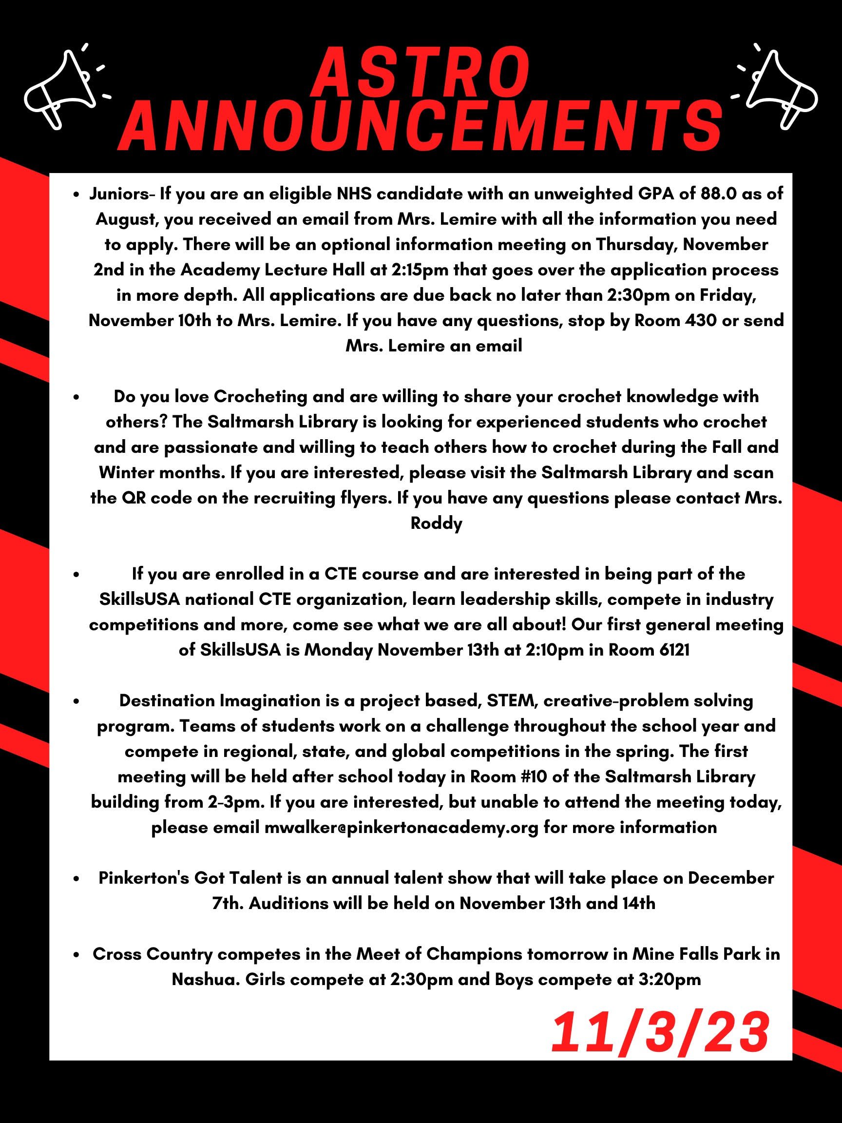 Here are this week’s announcements for athletics and clubs! Juniors- If you are an eligible NHS candidate with an unweighted GPA of 88.0 as of August, you received an email from Mrs. Lemire with all the information you need to apply. There will be an optional information meeting on Thursday, November 2nd in the Academy Lecture Hall at 2:15 that goes over the application process in more depth. All applications are due back no later than 2:30 on Friday, November 10th to Mrs. Lemire. If you have any questions, stop by Room 430 or send Mrs. Lemire an email. Do you love Crocheting and are willing to share your crochet knowledge with others? The Saltmarsh library is looking for experienced students who crochet and are passionate and willing to teach others how to crochet during the Fall and Winter months. If you are interested, please visit the Saltmarsh library and scan the QR code on the recruiting flyers. If you have any questions please contact Mrs. Roddy. If you are enrolled in a CTE course and are interested in being part of the SkillsUSA national CTE organization, learn leadership skills, compete in industry competitions and more, come see what we are all about! Our first general meeting of SkillsUSA is Monday November 13th at 210 in room 6-121. Destination Imagination is a project based, STEM, creative-problem solving program. Teams of students work on a challenge throughout the school year and compete in regional, state, and global competitions in the spring. The first meeting will be held after school today in Room #10 of the Saltmarsh library building from 2-3 PM. If you are interested, but unable to attend the meeting today, please email mwalker@pinkertonacademy.org for more information. Pinkerton's Got Talent is an annual talent show that will take place on December 7th. Auditions will be held on November 13th and 14th. Cross country competes in the Meet of Champions tomorrow in Mine Falls Park in Nashua. Girls compete at 2:30 and Boys compete at 3:20!